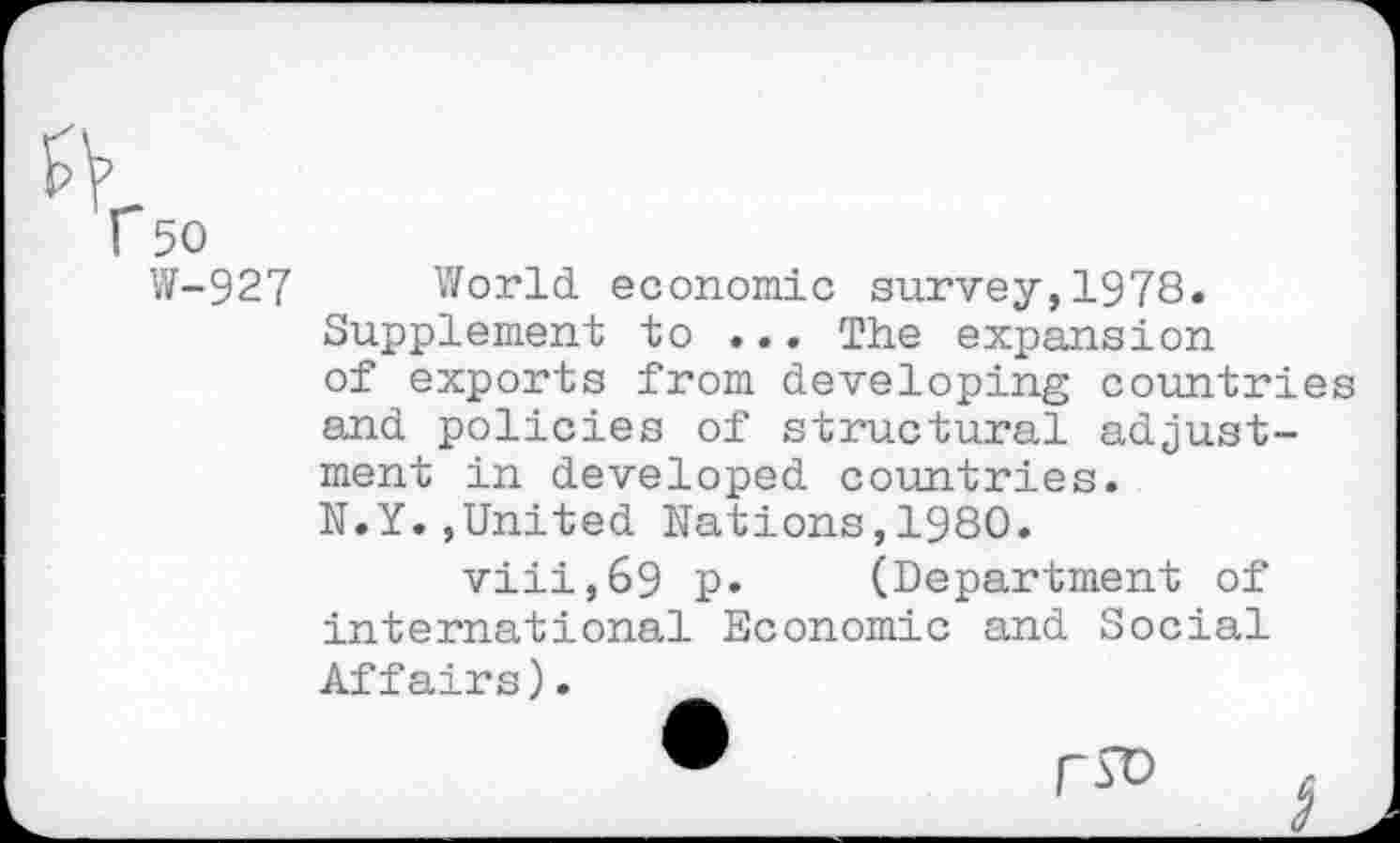 ﻿r 50
W-927 World, economic survey, 1978. Supplement to ... The expansion of exports from developing countries and policies of structural adjustment in developed countries. N.Y.»United Nations,1980.
viii,69 p. (Department of international Economic and Social Affairs).
•	rsD j